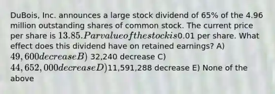 DuBois, Inc. announces a large stock dividend of 65% of the 4.96 million outstanding shares of common stock. The current price per share is 13.85. Par value of the stock is0.01 per share. What effect does this dividend have on retained earnings? A) 49,600 decrease B) 32,240 decrease C) 44,652,000 decrease D)11,591,288 decrease E) None of the above