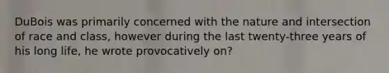 DuBois was primarily concerned with the nature and intersection of race and class, however during the last twenty-three years of his long life, he wrote provocatively on?