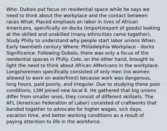 Who: Dubois put focus on residential space while he says we need to think about the workplace and the contact between races What: Placed emphasis on labor in lives of <a href='https://www.questionai.com/knowledge/kktT1tbvGH-african-americans' class='anchor-knowledge'>african americans</a>, specifically on docks (import/export of goods) looking at the skilled and unskilled (many ethnicities came together), Study Philly to understand why people start <a href='https://www.questionai.com/knowledge/knfd2oEIT4-labor-unions' class='anchor-knowledge'>labor unions</a> When: Early twentieth century Where: Philadelphia Workplace - docks Significance: Following Dubois, there was only a focus of the residential spaces in Philly. Cole, on the other hand, brought to light the need to think about African AMericans in the workplace. Longshoremen specifically consisted of only men (no women allowed to work on waterfront) because work was dangerous, long hours, paid poorly, and irregular. Due to studying these poor conditions, LSM joined new local 8. He gathered that big unions differ from smaller ones, they consist of different skillsets. The AFL (American Federation of Labor) consisted of craftworks that banded together to advocate for higher wages, sick days, vacation time, and better <a href='https://www.questionai.com/knowledge/kAfIibLoNv-working-conditions' class='anchor-knowledge'>working conditions</a> as a result of paying attention to life in the workforce.