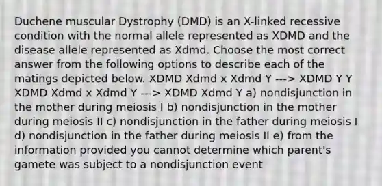 Duchene muscular Dystrophy (DMD) is an X-linked recessive condition with the normal allele represented as XDMD and the disease allele represented as Xdmd. Choose the most correct answer from the following options to describe each of the matings depicted below. XDMD Xdmd x Xdmd Y ---> XDMD Y Y XDMD Xdmd x Xdmd Y ---> XDMD Xdmd Y a) nondisjunction in the mother during meiosis I b) nondisjunction in the mother during meiosis II c) nondisjunction in the father during meiosis I d) nondisjunction in the father during meiosis II e) from the information provided you cannot determine which parent's gamete was subject to a nondisjunction event