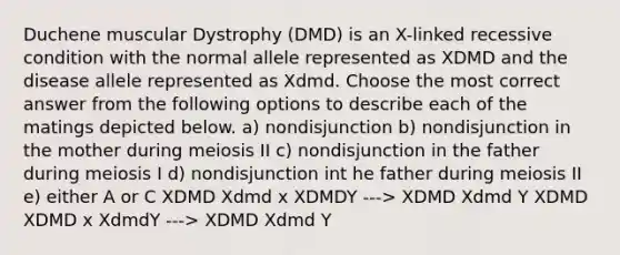 Duchene muscular Dystrophy (DMD) is an X-linked recessive condition with the normal allele represented as XDMD and the disease allele represented as Xdmd. Choose the most correct answer from the following options to describe each of the matings depicted below. a) nondisjunction b) nondisjunction in the mother during meiosis II c) nondisjunction in the father during meiosis I d) nondisjunction int he father during meiosis II e) either A or C XDMD Xdmd x XDMDY ---> XDMD Xdmd Y XDMD XDMD x XdmdY ---> XDMD Xdmd Y