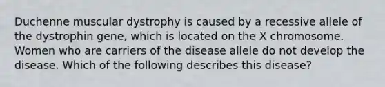 Duchenne muscular dystrophy is caused by a recessive allele of the dystrophin gene, which is located on the X chromosome. Women who are carriers of the disease allele do not develop the disease. Which of the following describes this disease?