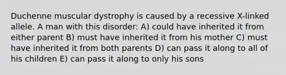 Duchenne muscular dystrophy is caused by a recessive X-linked allele. A man with this disorder: A) could have inherited it from either parent B) must have inherited it from his mother C) must have inherited it from both parents D) can pass it along to all of his children E) can pass it along to only his sons