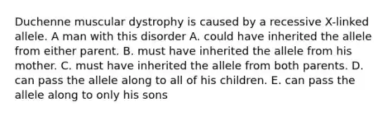 Duchenne muscular dystrophy is caused by a recessive X-linked allele. A man with this disorder A. could have inherited the allele from either parent. B. must have inherited the allele from his mother. C. must have inherited the allele from both parents. D. can pass the allele along to all of his children. E. can pass the allele along to only his sons