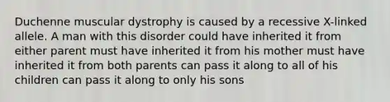 Duchenne muscular dystrophy is caused by a recessive X-linked allele. A man with this disorder could have inherited it from either parent must have inherited it from his mother must have inherited it from both parents can pass it along to all of his children can pass it along to only his sons