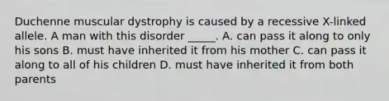 Duchenne muscular dystrophy is caused by a recessive X-linked allele. A man with this disorder _____. A. can pass it along to only his sons B. must have inherited it from his mother C. can pass it along to all of his children D. must have inherited it from both parents