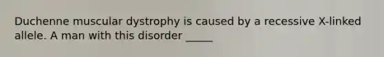 Duchenne muscular dystrophy is caused by a recessive X-linked allele. A man with this disorder _____