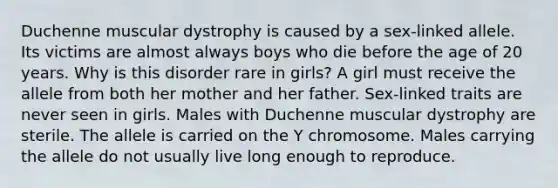 Duchenne muscular dystrophy is caused by a sex-linked allele. Its victims are almost always boys who die before the age of 20 years. Why is this disorder rare in girls? A girl must receive the allele from both her mother and her father. Sex-linked traits are never seen in girls. Males with Duchenne muscular dystrophy are sterile. The allele is carried on the Y chromosome. Males carrying the allele do not usually live long enough to reproduce.