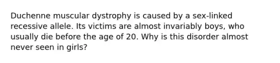 Duchenne muscular dystrophy is caused by a sex-linked recessive allele. Its victims are almost invariably boys, who usually die before the age of 20. Why is this disorder almost never seen in girls?