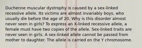 Duchenne muscular dystrophy is caused by a sex-linked recessive allele. Its victims are almost invariably boys, who usually die before the age of 20. Why is this disorder almost never seen in girls? To express an X-linked recessive allele, a female must have two copies of the allele. Sex-linked traits are never seen in girls. A sex-linked allele cannot be passed from mother to daughter. The allele is carried on the Y chromosome.