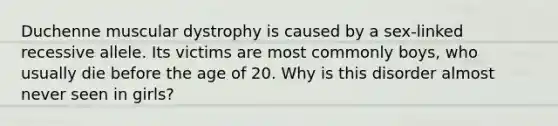 Duchenne muscular dystrophy is caused by a sex-linked recessive allele. Its victims are most commonly boys, who usually die before the age of 20. Why is this disorder almost never seen in girls?