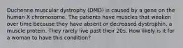 Duchenne muscular dystrophy (DMD) is caused by a gene on the human X chromosome. The patients have muscles that weaken over time because they have absent or decreased dystrophin, a muscle protein. They rarely live past their 20s. How likely is it for a woman to have this condition?