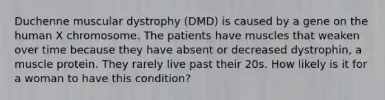 Duchenne muscular dystrophy (DMD) is caused by a gene on the human X chromosome. The patients have muscles that weaken over time because they have absent or decreased dystrophin, a muscle protein. They rarely live past their 20s. How likely is it for a woman to have this condition?