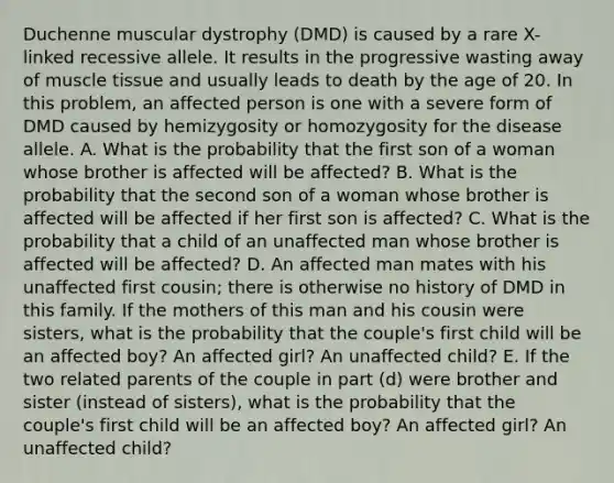 Duchenne muscular dystrophy (DMD) is caused by a rare X-linked recessive allele. It results in the progressive wasting away of muscle tissue and usually leads to death by the age of 20. In this problem, an affected person is one with a severe form of DMD caused by hemizygosity or homozygosity for the disease allele. A. What is the probability that the first son of a woman whose brother is affected will be affected? B. What is the probability that the second son of a woman whose brother is affected will be affected if her first son is affected? C. What is the probability that a child of an unaffected man whose brother is affected will be affected? D. An affected man mates with his unaffected first cousin; there is otherwise no history of DMD in this family. If the mothers of this man and his cousin were sisters, what is the probability that the couple's first child will be an affected boy? An affected girl? An unaffected child? E. If the two related parents of the couple in part (d) were brother and sister (instead of sisters), what is the probability that the couple's first child will be an affected boy? An affected girl? An unaffected child?