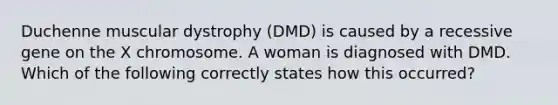 Duchenne muscular dystrophy (DMD) is caused by a recessive gene on the X chromosome. A woman is diagnosed with DMD. Which of the following correctly states how this occurred?