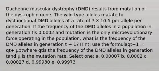 Duchenne muscular dystrophy (DMD) results from mutation of the dystrophin gene. The wild type alleles mutate to dysfunctional DMD alleles at a rate of 7 X 10-5 per allele per generation. If the frequency of the DMD alleles in a population in generation tis 0.0002 and mutation is the only microevolutionary force operating in the population, what is the frequency of the DMD alleles in generation t + 1? Hint: use the formulaqt+1 = qt+ μptwhere qtis the frequency of the DMD alleles in generation tand μ is the mutation rate. Select one: a. 0.00007 b. 0.0002 c. 0.00027 d. 0.99980 e. 0.99973