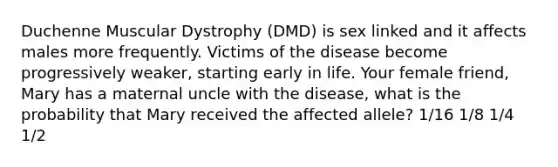 Duchenne Muscular Dystrophy (DMD) is sex linked and it affects males more frequently. Victims of the disease become progressively weaker, starting early in life. Your female friend, Mary has a maternal uncle with the disease, what is the probability that Mary received the affected allele? 1/16 1/8 1/4 1/2