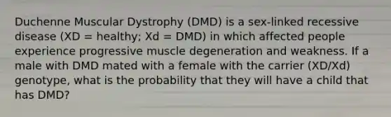 Duchenne Muscular Dystrophy (DMD) is a sex-linked recessive disease (XD = healthy; Xd = DMD) in which affected people experience progressive muscle degeneration and weakness. If a male with DMD mated with a female with the carrier (XD/Xd) genotype, what is the probability that they will have a child that has DMD?