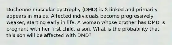 Duchenne muscular dystrophy (DMD) is X-linked and primarily appears in males. Affected individuals become progressively weaker, starting early in life. A woman whose brother has DMD is pregnant with her first child, a son. What is the probability that this son will be affected with DMD?