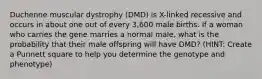 Duchenne muscular dystrophy (DMD) is X-linked recessive and occurs in about one out of every 3,600 male births. If a woman who carries the gene marries a normal male, what is the probability that their male offspring will have DMD? (HINT: Create a Punnett square to help you determine the genotype and phenotype)