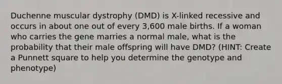 Duchenne muscular dystrophy (DMD) is X-linked recessive and occurs in about one out of every 3,600 male births. If a woman who carries the gene marries a normal male, what is the probability that their male offspring will have DMD? (HINT: Create a Punnett square to help you determine the genotype and phenotype)