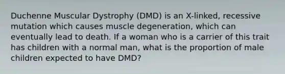 Duchenne Muscular Dystrophy (DMD) is an X-linked, recessive mutation which causes muscle degeneration, which can eventually lead to death. If a woman who is a carrier of this trait has children with a normal man, what is the proportion of male children expected to have DMD?