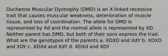 Duchenne Muscular Dystrophy (DMD) is an X-linked recessive trait that causes muscular weakness, deterioration of <a href='https://www.questionai.com/knowledge/kMDq0yZc0j-muscle-tissue' class='anchor-knowledge'>muscle tissue</a>, and loss of coordination. The allele for DMD is represented by Xd and the normal allele is represented by XD. Neither parent has DMD, but both of their sons express the trait. What are the genotypes of the parents a. XDXD and XdY b. XDXD and XDY c. XDXd and XdY d. XDXd and XDY