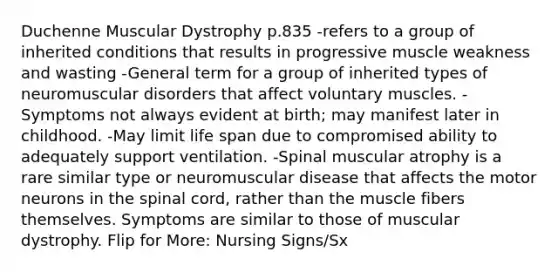 Duchenne Muscular Dystrophy p.835 -refers to a group of inherited conditions that results in progressive muscle weakness and wasting -General term for a group of inherited types of neuromuscular disorders that affect voluntary muscles. -Symptoms not always evident at birth; may manifest later in childhood. -May limit life span due to compromised ability to adequately support ventilation. -Spinal muscular atrophy is a rare similar type or neuromuscular disease that affects the motor neurons in the spinal cord, rather than the muscle fibers themselves. Symptoms are similar to those of muscular dystrophy. Flip for More: Nursing Signs/Sx