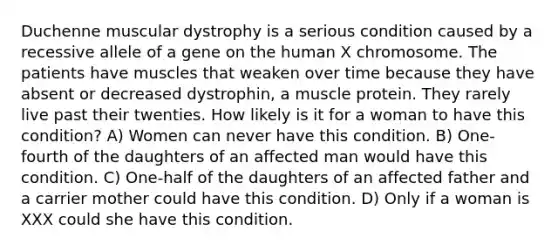 Duchenne muscular dystrophy is a serious condition caused by a recessive allele of a gene on the human X chromosome. The patients have muscles that weaken over time because they have absent or decreased dystrophin, a muscle protein. They rarely live past their twenties. How likely is it for a woman to have this condition? A) Women can never have this condition. B) One-fourth of the daughters of an affected man would have this condition. C) One-half of the daughters of an affected father and a carrier mother could have this condition. D) Only if a woman is XXX could she have this condition.