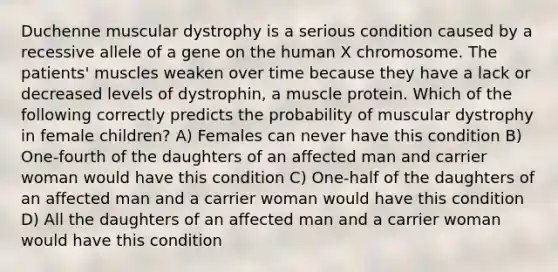 Duchenne muscular dystrophy is a serious condition caused by a recessive allele of a gene on the human X chromosome. The patients' muscles weaken over time because they have a lack or decreased levels of dystrophin, a muscle protein. Which of the following correctly predicts the probability of muscular dystrophy in female children? A) Females can never have this condition B) One-fourth of the daughters of an affected man and carrier woman would have this condition C) One-half of the daughters of an affected man and a carrier woman would have this condition D) All the daughters of an affected man and a carrier woman would have this condition