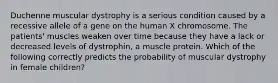 Duchenne muscular dystrophy is a serious condition caused by a recessive allele of a gene on the human X chromosome. The patients' muscles weaken over time because they have a lack or decreased levels of dystrophin, a muscle protein. Which of the following correctly predicts the probability of muscular dystrophy in female children?