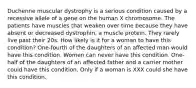 Duchenne muscular dystrophy is a serious condition caused by a recessive allele of a gene on the human X chromosome. The patients have muscles that weaken over time because they have absent or decreased dystrophin, a muscle protein. They rarely live past their 20s. How likely is it for a woman to have this condition? One-fourth of the daughters of an affected man would have this condition. Women can never have this condition. One-half of the daughters of an affected father and a carrier mother could have this condition. Only if a woman is XXX could she have this condition.