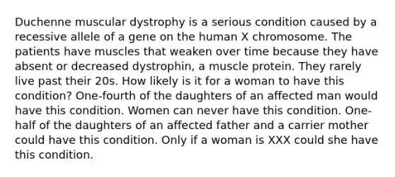 Duchenne muscular dystrophy is a serious condition caused by a recessive allele of a gene on the human X chromosome. The patients have muscles that weaken over time because they have absent or decreased dystrophin, a muscle protein. They rarely live past their 20s. How likely is it for a woman to have this condition? One-fourth of the daughters of an affected man would have this condition. Women can never have this condition. One-half of the daughters of an affected father and a carrier mother could have this condition. Only if a woman is XXX could she have this condition.