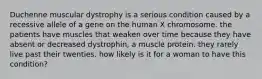 Duchenne muscular dystrophy is a serious condition caused by a recessive allele of a gene on the human X chromosome. the patients have muscles that weaken over time because they have absent or decreased dystrophin, a muscle protein. they rarely live past their twenties. how likely is it for a woman to have this condition?