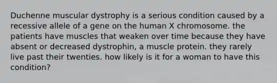 Duchenne muscular dystrophy is a serious condition caused by a recessive allele of a gene on the human X chromosome. the patients have muscles that weaken over time because they have absent or decreased dystrophin, a muscle protein. they rarely live past their twenties. how likely is it for a woman to have this condition?