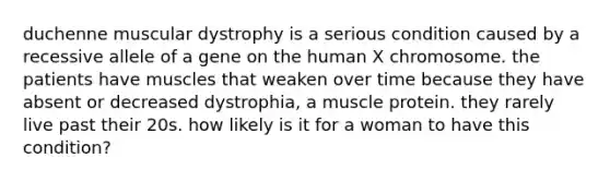 duchenne muscular dystrophy is a serious condition caused by a recessive allele of a gene on the human X chromosome. the patients have muscles that weaken over time because they have absent or decreased dystrophia, a muscle protein. they rarely live past their 20s. how likely is it for a woman to have this condition?