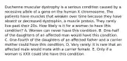 Duchenne muscular dystrophy is a serious condition caused by a recessive allele of a gene on the human X chromosome. The patients have muscles that weaken over time because they have absent or decreased dystrophin, a muscle protein. They rarely live past their 20s. How likely is it for a woman to have this condition? A. Women can never have this condition. B. One-half of the daughters of an affected man would have this condition. C. One-fourth of the daughters of an affected father and a carrier mother could have this condition. D. Very rarely: it is rare that an affected male would mate with a carrier female. E. Only if a woman is XXX could she have this condition.