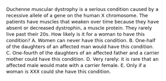 Duchenne muscular dystrophy is a serious condition caused by a recessive allele of a gene on the human X chromosome. The patients have muscles that weaken over time because they have absent or decreased dystrophin, a muscle protein. They rarely live past their 20s. How likely is it for a woman to have this condition? A. Women can never have this condition. B. One-half of the daughters of an affected man would have this condition. C. One-fourth of the daughters of an affected father and a carrier mother could have this condition. D. Very rarely: it is rare that an affected male would mate with a carrier female. E. Only if a woman is XXX could she have this condition.