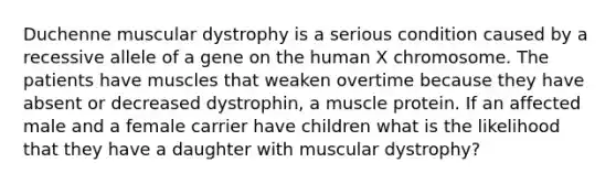 Duchenne muscular dystrophy is a serious condition caused by a recessive allele of a gene on the human X chromosome. The patients have muscles that weaken overtime because they have absent or decreased dystrophin, a muscle protein. If an affected male and a female carrier have children what is the likelihood that they have a daughter with muscular dystrophy?