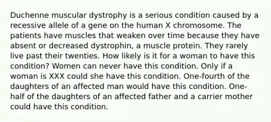 Duchenne muscular dystrophy is a serious condition caused by a recessive allele of a gene on the human X chromosome. The patients have muscles that weaken over time because they have absent or decreased dystrophin, a muscle protein. They rarely live past their twenties. How likely is it for a woman to have this condition? Women can never have this condition. Only if a woman is XXX could she have this condition. One-fourth of the daughters of an affected man would have this condition. One-half of the daughters of an affected father and a carrier mother could have this condition.