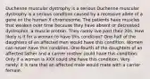 Duchenne muscular dystrophy is a serious Duchenne muscular dystrophy is a serious condition caused by a recessive allele of a gene on the human X chromosome. The patients have muscles that weaken over time because they have absent or decreased dystrophin, a muscle protein. They rarely live past their 20s. How likely is it for a woman to have this condition? One-half of the daughters of an affected man would have this condition. Women can never have this condition. One-fourth of the daughters of an affected father and a carrier mother could have this condition. Only if a woman is XXX could she have this condition. Very rarely: it is rare that an affected male would mate with a carrier female.