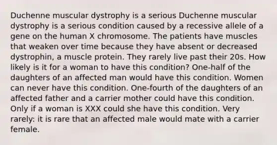 Duchenne muscular dystrophy is a serious Duchenne muscular dystrophy is a serious condition caused by a recessive allele of a gene on the human X chromosome. The patients have muscles that weaken over time because they have absent or decreased dystrophin, a muscle protein. They rarely live past their 20s. How likely is it for a woman to have this condition? One-half of the daughters of an affected man would have this condition. Women can never have this condition. One-fourth of the daughters of an affected father and a carrier mother could have this condition. Only if a woman is XXX could she have this condition. Very rarely: it is rare that an affected male would mate with a carrier female.