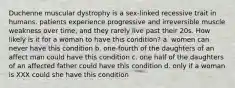 Duchenne muscular dystrophy is a sex-linked recessive trait in humans. patients experience progressive and irreversible muscle weakness over time, and they rarely live past their 20s. How likely is it for a woman to have this condition? a. women can never have this condition b. one-fourth of the daughters of an affect man could have this condition c. one half of the daughters of an affected father could have this condition d. only if a woman is XXX could she have this condition