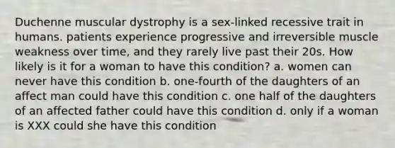 Duchenne muscular dystrophy is a sex-linked recessive trait in humans. patients experience progressive and irreversible muscle weakness over time, and they rarely live past their 20s. How likely is it for a woman to have this condition? a. women can never have this condition b. one-fourth of the daughters of an affect man could have this condition c. one half of the daughters of an affected father could have this condition d. only if a woman is XXX could she have this condition