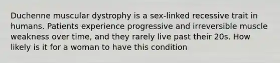 Duchenne muscular dystrophy is a sex-linked recessive trait in humans. Patients experience progressive and irreversible muscle weakness over time, and they rarely live past their 20s. How likely is it for a woman to have this condition