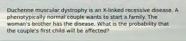 Duchenne muscular dystrophy is an X-linked recessive disease. A phenotypically normal couple wants to start a family. The woman's brother has the disease. What is the probability that the couple's first child will be affected?