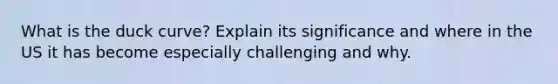 What is the duck curve? Explain its significance and where in the US it has become especially challenging and why.