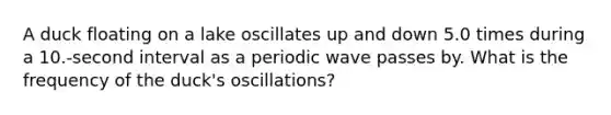 A duck floating on a lake oscillates up and down 5.0 times during a 10.-second interval as a periodic wave passes by. What is the frequency of the duck's oscillations?