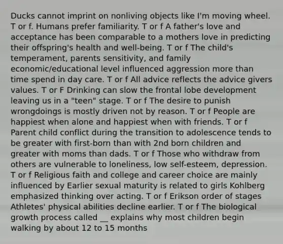 Ducks cannot imprint on nonliving objects like I'm moving wheel. T or f. Humans prefer familiarity. T or f A father's love and acceptance has been comparable to a mothers love in predicting their offspring's health and well-being. T or f The child's temperament, parents sensitivity, and family economic/educational level influenced aggression more than time spend in day care. T or f All advice reflects the advice givers values. T or F Drinking can slow the frontal lobe development leaving us in a "teen" stage. T or f The desire to punish wrongdoings is mostly driven not by reason. T or f People are happiest when alone and happiest when with friends. T or f Parent child conflict during the transition to adolescence tends to be greater with first-born than with 2nd born children and greater with moms than dads. T or f Those who withdraw from others are vulnerable to loneliness, low self-esteem, depression. T or f Religious faith and college and career choice are mainly influenced by Earlier sexual maturity is related to girls Kohlberg emphasized thinking over acting. T or f Erikson order of stages Athletes' physical abilities decline earlier. T or f The biological growth process called __ explains why most children begin walking by about 12 to 15 months