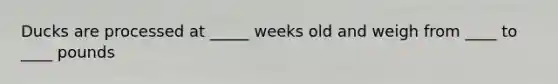 Ducks are processed at _____ weeks old and weigh from ____ to ____ pounds